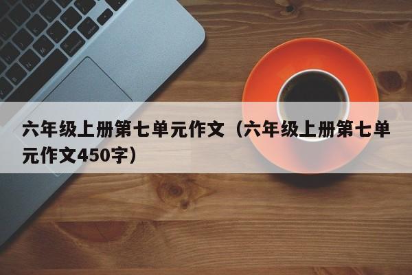 六年级上册第七单元作文（六年级上册第七单元作文450字）